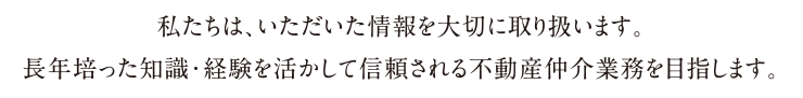 私たちは、いただいた情報を大切に取り扱います。長年培った知識・経験を活かして信頼される不動産仲介業務を目指します。