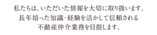 私たちは、いただいた情報を大切に取り扱います。長年培った知識・経験を活かして信頼される不動産仲介業務を目指します。